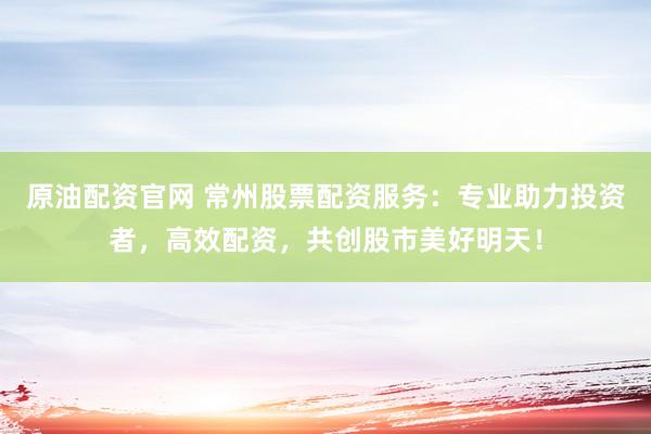 原油配资官网 常州股票配资服务:专业助力投资者,高效配资,共创股市美好明天!