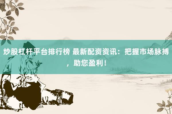 炒股杠杆平台排行榜 最新配资资讯：把握市场脉搏，助您盈利！