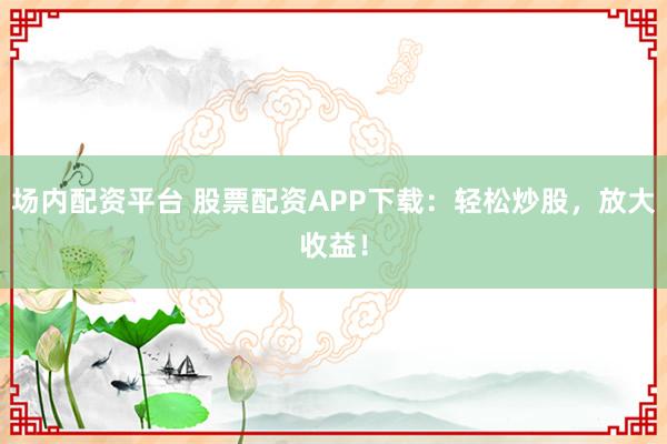 场内配资平台 股票配资APP下载：轻松炒股，放大收益！