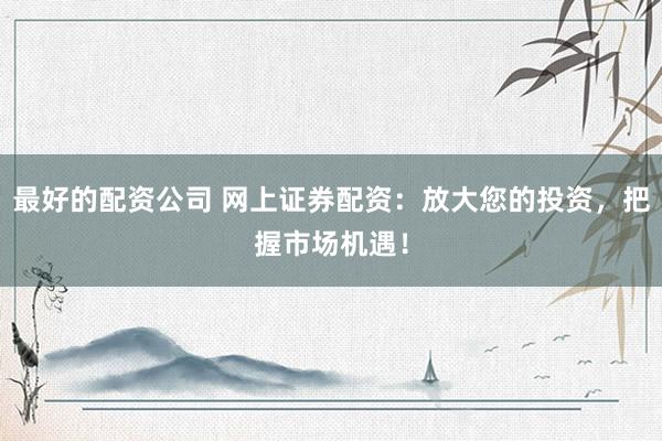 最好的配资公司 网上证券配资：放大您的投资，把握市场机遇！
