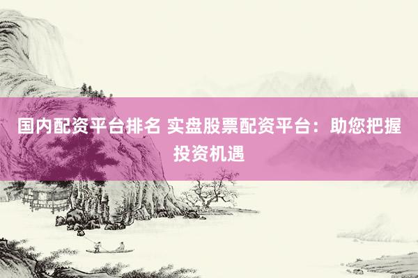 国内配资平台排名 实盘股票配资平台：助您把握投资机遇
