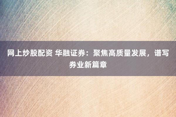 网上炒股配资 华融证券：聚焦高质量发展，谱写券业新篇章