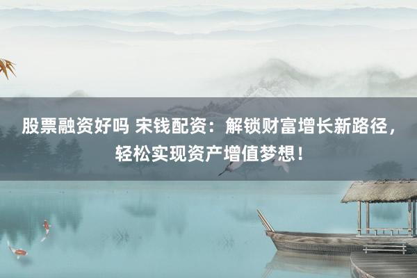 股票融资好吗 宋钱配资：解锁财富增长新路径，轻松实现资产增值梦想！