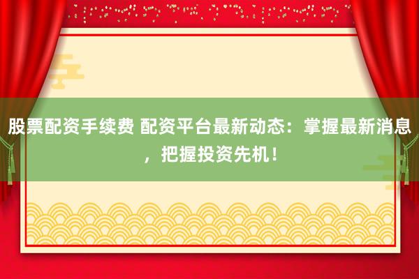 股票配资手续费 配资平台最新动态：掌握最新消息，把握投资先机！