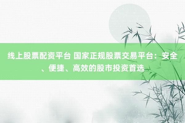 线上股票配资平台 国家正规股票交易平台：安全、便捷、高效的股市投资首选
