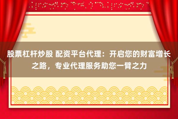 股票杠杆炒股 配资平台代理：开启您的财富增长之路，专业代理服务助您一臂之力