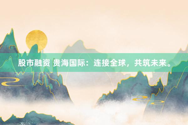 股市融资 贵海国际：连接全球，共筑未来。
