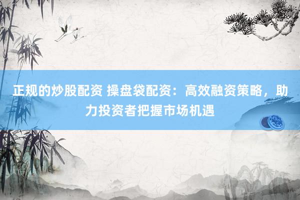 正规的炒股配资 操盘袋配资：高效融资策略，助力投资者把握市场机遇