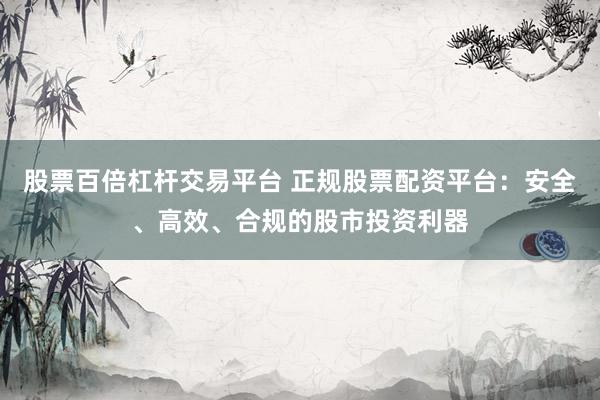 股票百倍杠杆交易平台 正规股票配资平台：安全、高效、合规的股市投资利器