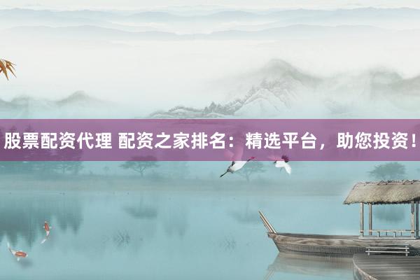 股票配资代理 配资之家排名：精选平台，助您投资！