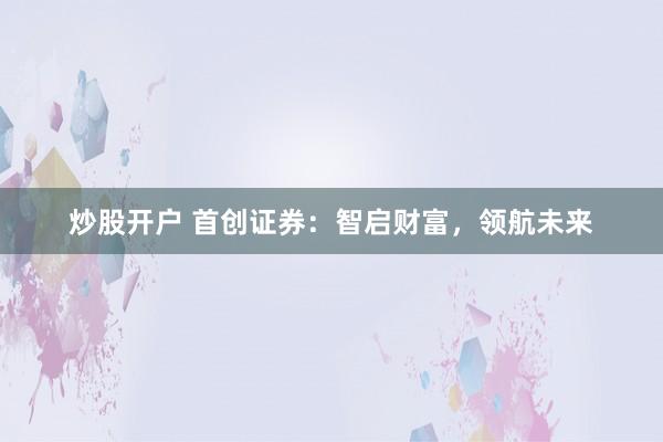 炒股开户 首创证券：智启财富，领航未来