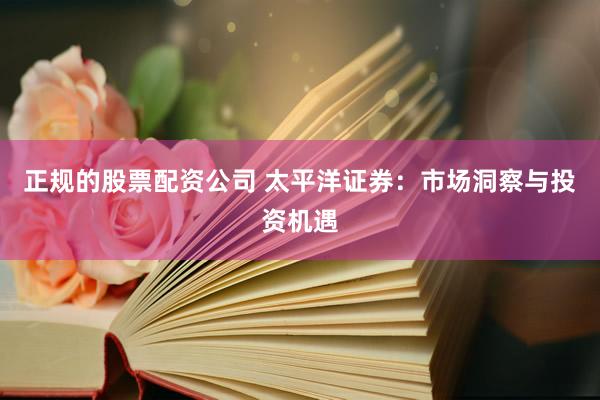 正规的股票配资公司 太平洋证券：市场洞察与投资机遇