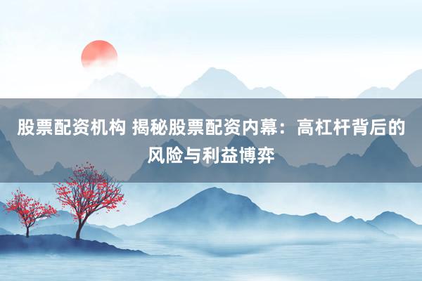 股票配资机构 揭秘股票配资内幕：高杠杆背后的风险与利益博弈