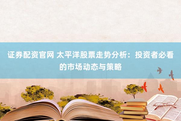 证券配资官网 太平洋股票走势分析：投资者必看的市场动态与策略