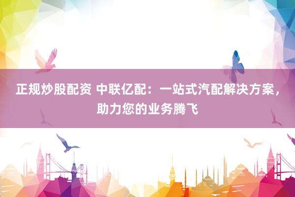 正规炒股配资 中联亿配：一站式汽配解决方案，助力您的业务腾飞