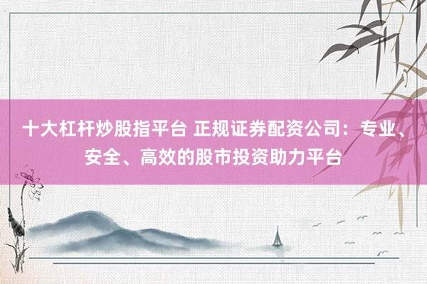 十大杠杆炒股指平台 正规证券配资公司：专业、安全、高效的股市投资助力平台