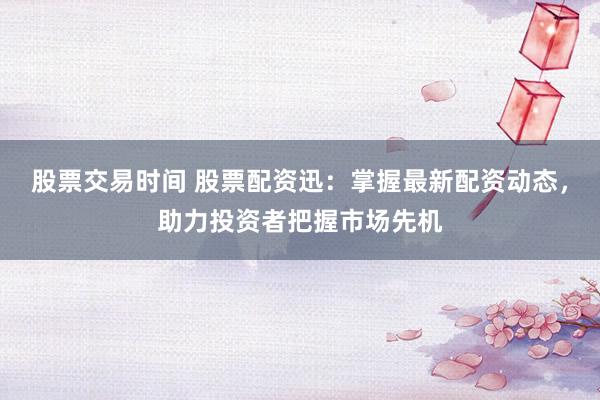 股票交易时间 股票配资迅:掌握最新配资动态,助力投资者把握市场先机