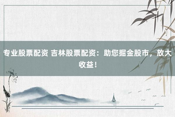 专业股票配资 吉林股票配资：助您掘金股市，放大收益！