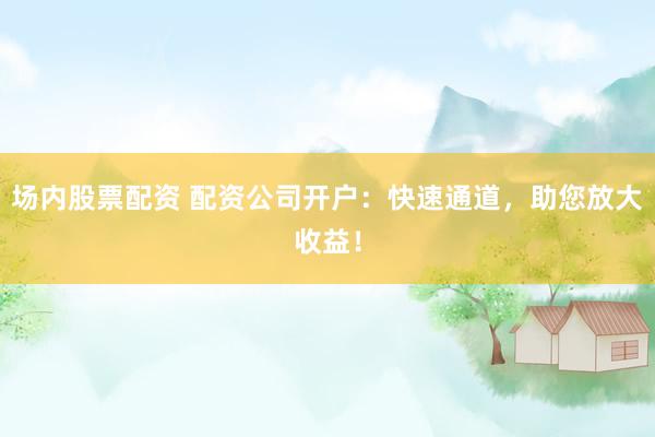 场内股票配资 配资公司开户：快速通道，助您放大收益！