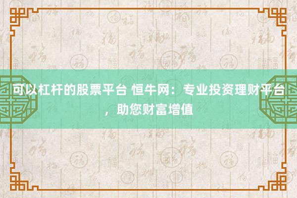 可以杠杆的股票平台 恒牛网：专业投资理财平台，助您财富增值