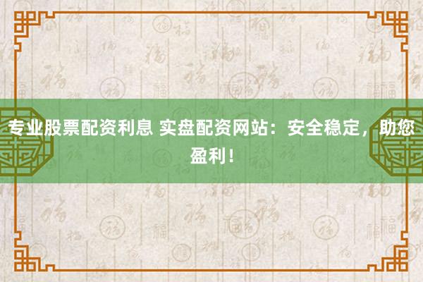 专业股票配资利息 实盘配资网站：安全稳定，助您盈利！