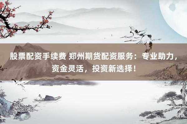股票配资手续费 郑州期货配资服务：专业助力，资金灵活，投资新选择！