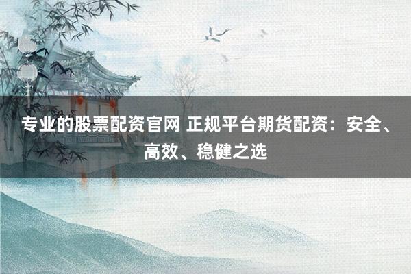 专业的股票配资官网 正规平台期货配资：安全、高效、稳健之选