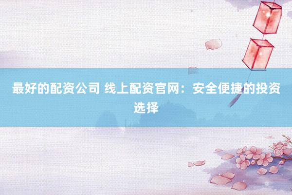 最好的配资公司 线上配资官网：安全便捷的投资选择