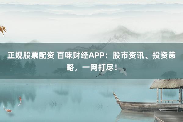 正规股票配资 百味财经APP:股市资讯、投资策略,一网打尽!