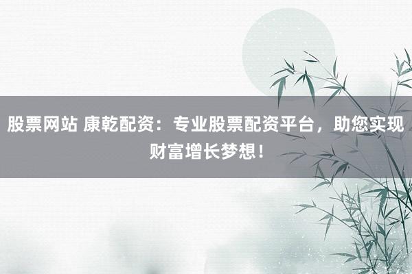 股票网站 康乾配资：专业股票配资平台，助您实现财富增长梦想！