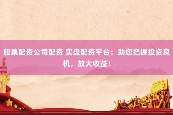 股票配资公司配资 实盘配资平台：助您把握投资良机，放大收益！