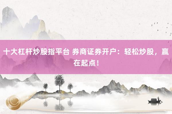 十大杠杆炒股指平台 券商证券开户：轻松炒股，赢在起点！