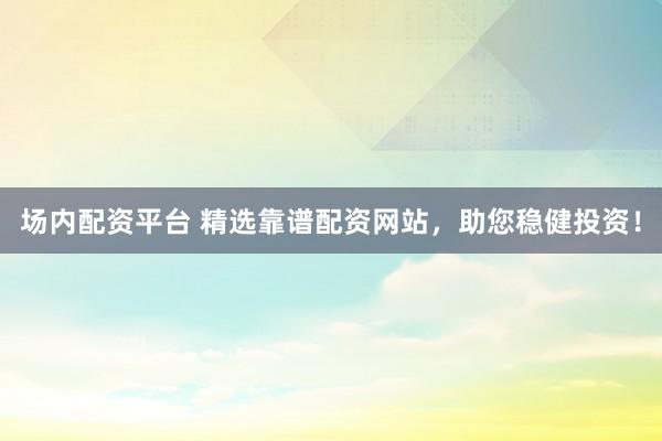 场内配资平台 精选靠谱配资网站，助您稳健投资！