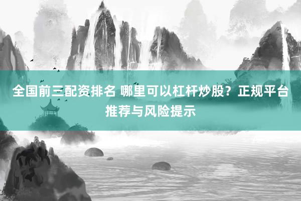 全国前三配资排名 哪里可以杠杆炒股？正规平台推荐与风险提示