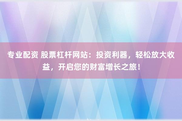 专业配资 股票杠杆网站：投资利器，轻松放大收益，开启您的财富增长之旅！