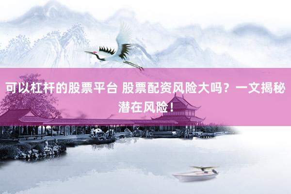 可以杠杆的股票平台 股票配资风险大吗？一文揭秘潜在风险！