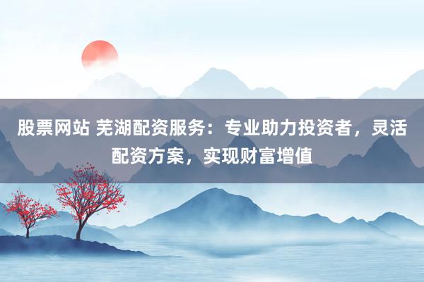 股票网站 芜湖配资服务：专业助力投资者，灵活配资方案，实现财富增值