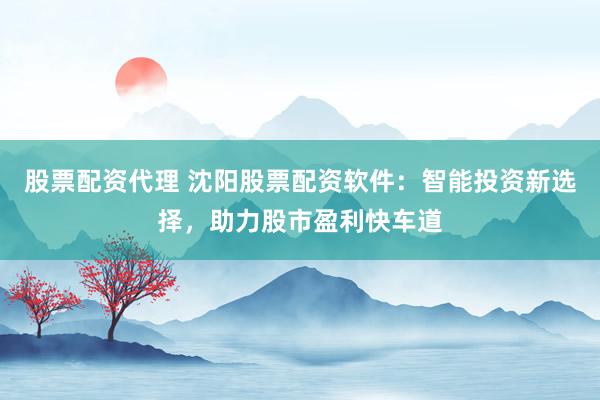 股票配资代理 沈阳股票配资软件：智能投资新选择，助力股市盈利快车道