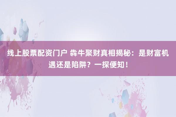 线上股票配资门户 犇牛聚财真相揭秘:是财富机遇还是陷阱?一探便知!