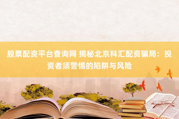 股票配资平台查询网 揭秘北京科汇配资骗局：投资者须警惕的陷阱与风险